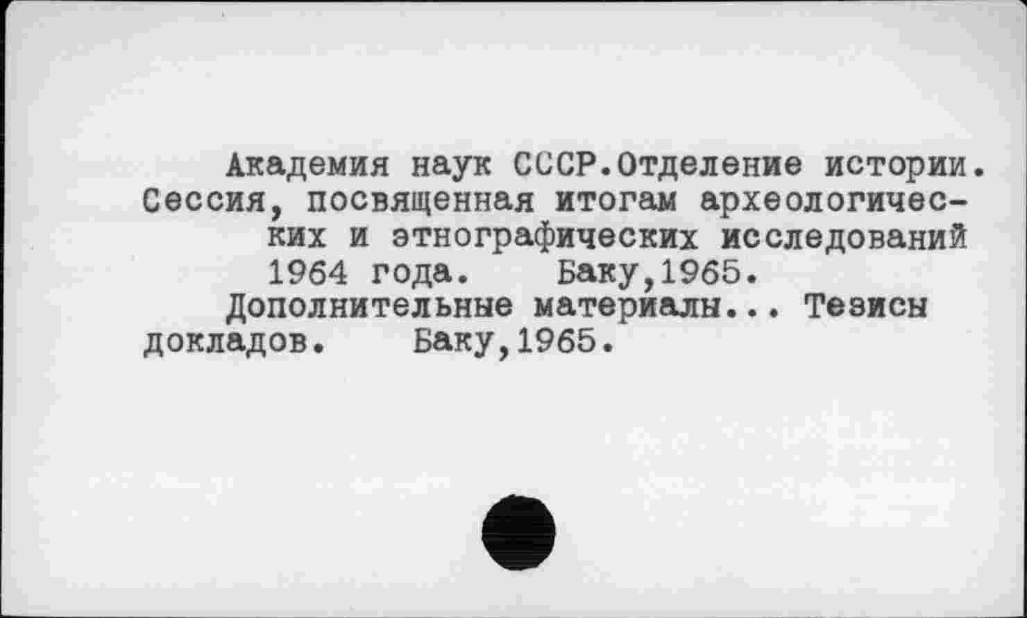 ﻿Академия наук СССР.Отделение истории. Сессия, посвященная итогам археологических и этнографических исследований 1964 года. Баку,1965.
Дополнительные материалы... Тезисы докладов. Баку,1965.